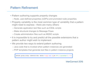 Pattern Refinement
•  Pattern authoring supports property changes
– Node, user-defined properties (UDPs) and promoted node properties
•  Property variability is the most common type of variability that a pattern
might need to express - there are many others:
– Generate application text files such as ESQL scripts
– Make structural changes to Message Flows
– Create administration files such as MQSC scripts
•  It is impossible to try and predict all the possible extensions that a
pattern author might wish to implement
•  We provide two ways to extend pattern authoring
– Java code that is invoked when pattern instances are generated
– PHP templates that generate text files in pattern instance projects
 