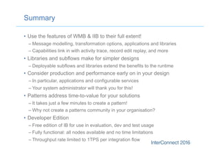 Summary
•  Use the features of WMB & IIB to their full extent!
– Message modelling, transformation options, applications and libraries
– Capabilities link in with activity trace, record edit replay, and more
•  Libraries and subflows make for simpler designs
– Deployable subflows and libraries extend the benefits to the runtime
•  Consider production and performance early on in your design
– In particular, applications and configurable services
– Your system administrator will thank you for this!
•  Patterns address time-to-value for your solutions
– It takes just a few minutes to create a pattern!
– Why not create a patterns community in your organisation?
•  Developer Edition
– Free edition of IB for use in evaluation, dev and test usage
– Fully functional: all nodes available and no time limitations
– Throughput rate limited to 1TPS per integration flow
 