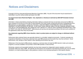 Notices and Disclaimers
46
Copyright © 2016 by International Business Machines Corporation (IBM). No part of this document may be reproduced or
transmitted in any form without written permission from IBM.
U.S. Government Users Restricted Rights - Use, duplication or disclosure restricted by GSA ADP Schedule Contract
with IBM.
Information in these presentations (including information relating to products that have not yet been announced by IBM) has
been reviewed for accuracy as of the date of initial publication and could include unintentional technical or typographical errors.
IBM shall have no responsibility to update this information. THIS DOCUMENT IS DISTRIBUTED "AS IS" WITHOUT ANY
WARRANTY, EITHER EXPRESS OR IMPLIED. IN NO EVENT SHALL IBM BE LIABLE FOR ANY DAMAGE ARISING FROM
THE USE OF THIS INFORMATION, INCLUDING BUT NOT LIMITED TO, LOSS OF DATA, BUSINESS INTERRUPTION, LOSS
OF PROFIT OR LOSS OF OPPORTUNITY. IBM products and services are warranted according to the terms and conditions of
the agreements under which they are provided.
Any statements regarding IBM's future direction, intent or product plans are subject to change or withdrawal without
notice.
Performance data contained herein was generally obtained in a controlled, isolated environments. Customer examples are
presented as illustrations of how those customers have used IBM products and the results they may have achieved. Actual
performance, cost, savings or other results in other operating environments may vary.
References in this document to IBM products, programs, or services does not imply that IBM intends to make such products,
programs or services available in all countries in which IBM operates or does business.
Workshops, sessions and associated materials may have been prepared by independent session speakers, and do not
necessarily reflect the views of IBM. All materials and discussions are provided for informational purposes only, and are neither
intended to, nor shall constitute legal or other guidance or advice to any individual participant or their specific situation.
 