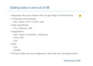 •  Integration Bus can interact with a huge range of environments
•  Transports and protocols
– MQ / SOAP / HTTP / TCPIP / JMS
•  Data repositories
– File / Database / IMS
•  Applications
– SAP / Siebel / PeopleSoft / JDEdwards
– CICS / IMS
– .Net
•  APIs
– SCA
– CORBA
•  All input nodes can be configured to work with any message format.
Getting data in and out of IIB
 