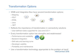 •  WMB and Integration Bus have several transformation options:
– Mapping
– XSLT
– ESQL
– Java
– .NET
•  Reflects the importance of transformation in connectivity solutions
– User-defined nodes supported for Java and C/C++
•  Every transformation option has strengths and weaknesses!
– Performance and scalability
– Backend integration
– Skill sets and learning curve
– Developer usability
– Portability and maintenance
•  Use a transformation technology appropriate to the problem at hand!
Transformation Options
 