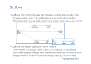 Subflows
•  Subflows are simply message flows that are invoked from another flow
– Input and output nodes in the subflow become terminals in the main flow
– Use subflows to break up large problems into smaller more manageable chunks
•  Subflows are directly deployable to the runtime
– Shared subflows deployed just once per execution group (or application)
– No need to redeploy message flows after changes to shared routines are made
– Redeployment of a subflow is automatically picked up by any consumers
 
