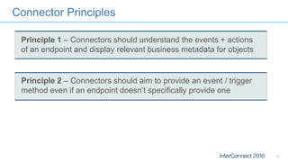 Connector Principles
9
Principle 1 – Connectors should understand the events + actions
of an endpoint and display relevant business metadata for objects
Principle 2 – Connectors should aim to provide an event / trigger
method even if an endpoint doesn’t specifically provide one
 