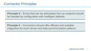 Connector Principles
15
Principle 5 – Connectors should offer efficient and scalable
integration for event driven and data synchronization patterns
Principle 4 – Errors that can be anticipated from an endpoint should
be handled by configuration with intelligent defaults.
 
