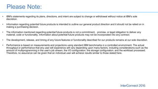 Please Note:
• IBM’s statements regarding its plans, directions, and intent are subject to change or withdrawal without notice at IBM’s sole
discretion.
• Information regarding potential future products is intended to outline our general product direction and it should not be relied on in
making a purchasing decision.
• The information mentioned regarding potential future products is not a commitment, promise, or legal obligation to deliver any
material, code or functionality. Information about potential future products may not be incorporated into any contract.
• The development, release, and timing of any future features or functionality described for our products remains at our sole discretion.
• Performance is based on measurements and projections using standard IBM benchmarks in a controlled environment. The actual
throughput or performance that any user will experience will vary depending upon many factors, including considerations such as the
amount of multiprogramming in the user’s job stream, the I/O configuration, the storage configuration, and the workload processed.
Therefore, no assurance can be given that an individual user will achieve results similar to those stated here.
 