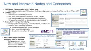 New and Improved Nodes and Connectors
 (S)FTP support has been added to the FileRead node
– FileRead extended to match FileInput and FileOutput and provide remote transfer of files into IIB via FTP and SFTP
 MQTT Connectors
– Delivered and supported by IIB in v10
– Easy to use input and output connectors to MQTT servers
– Uses open framework for platform independent connectors
– V9 Source freely available on Github website under flexible EPL
 Design, Deploy and Operational Policy
– Node properties form policy e.g. connection details, host, topic etc.
– Generate Policy from node properties
• Operationalized via Web UI and Commands
• Store as document with URL
• Save to IIB runtime from IIB Toolkit
 CICS 2 Phase Commit support on
distributed and z/OS platforms
– Configurable service of type
CICSConnection controls how
the connection to CICS is
established for XA recovery
 