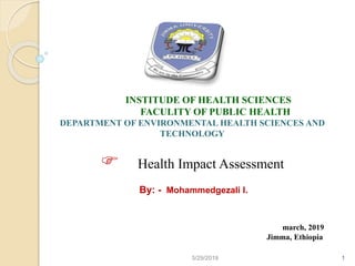 15/29/2019
INSTITUDE OF HEALTH SCIENCES
FACULITY OF PUBLIC HEALTH
DEPARTMENT OF ENVIRONMENTAL HEALTH SCIENCES AND
TECHNOLOGY
 Health Impact Assessment
By: - Mohammedgezali I.
march, 2019
Jimma, Ethiopia
 