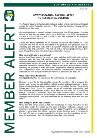 FOR IMMEDIATE RELEASE

                                                                                14 July 2011




                 HOW THE CARBON TAX WILL APPLY
                    TO RESIDENTIAL BUILDING

The Federal Government’s plans to introduce a carbon pricing mechanism will impact
across the entire Australian economy. The residential building industry will be
affected more than most.

Once the legislation is passed, facilities that emit more than 25,000 tonnes of carbon
dioxide per year will pay a fixed carbon tax of $23/t from 1 July 2012 – increasing to
$24.15/t in 2013/14 and $25.40/t in 2014/15, and then transition to an emissions
trading scheme from July 2015.

Around 500 facility operators will be required to pay the new carbon tax. For
everyone else, the tax will be embedded in the products they produced, such as
electricity, gas and other fuels, and in the primary materials such as steel, glass,
cement, bricks and aluminium. The cost will further increase progressively as they
pass through the various manufacturing and fabrication phases.

How much will it add to a new home?
As you would have seen in the press, on news websites and through radio and on
television over the past 3-4 months, HIA’s modeling work estimates that the
aggregate increase in cost of all the inputs (building materials, products, assemblies,
administration, etc) into an average new house and land package due to the carbon
tax will be between $5,000 and $6,000. Based on the details announced last Sunday
(including the initial rate of $23/t, zero impact on petrol and diesel for general purpose
and compensation rates for "emissions-intensive, trade-exposed" emitters), we
anticipate our final analysis will show an increase of between 1.2% and 1.4%.

When will we know for certain?
It’s impossible to know for certain what the cost increase will be exactly.

However, to provide the best possible estimate for members, HIA is analysing the
flow-on cost increase for each building material, product and assembly used in a new
house and land package, based on the details announced last Sunday. The analysis
follows each input though its various stages of production, manufacture and
fabrication and the fuels used at each stage (electrical, gas, coal, oil). It models the
energy consumption, embodied carbon and cost increase, based on the bill of
quantities for HIA’s Standard House design, to determine a realistic estimate of the
aggregate cost increase. Our final estimates will be available within the next two
weeks.

How can I pass on the cost increase?
Unlike the GST which applied a 10% tax immediately to every transaction on the
same date, under the carbon tax the cost of building materials, products and
assemblies will increase progressively as they pass through the various production
phases – some faster than others. Members should therefore factor in increases in
the cost of inputs on projects expected to continue over the transitional period -
around the proposed 1 July 2012 implementation date – and beyond.
 