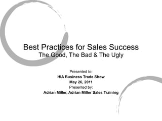 Best Practices for Sales Success The Good, The Bad & The Ugly Presented to: HIA Business Trade Show May 26, 2011 Presented by: Adrian Miller, Adrian Miller Sales Training 