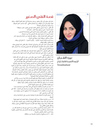 ‫ق�صة الفتى ال�صغري‬

‫نورة ال�شعبان‬

‫الرئي�سة التنفيذية مللتقيات �إبداع‬
‫@‪Noraalshaaban‬‬

‫دخل فتى صغير إلى دكان صغير، وسحب صندوقا إلى أسفل كابينة الهاتف، ووقف‬
‫فوقه، ليصل إلى أزرار الهاتف، وبدأ باتصال هاتفي.. انتبه صاحب احملل للموقف،‬
‫وبدأ يراقبه ويستمع إلى احملادثة.‬
‫قال الفتى: مرحبا سيدتي، أميكنني العمل لديك في تهذيب عشب حديقتك؟‬
‫أجابت السيدة: «لدي من يقوم بهذا العمل.. شكرا لك».‬
‫قال الفتى: «سأقوم بالعمل بنصف األجرة التي يأخذها هذا الشخص».‬
‫أجابت السيدة: أنا راضية بعمل ذلك الشخص وال أريد استبداله.‬
‫أصبح الفتى أكثر إحلاحا، وقال: «سأنظف لكم أيضا ممر املشاة والرصيف أمام‬
‫منزلك، وستكون حديقتك أجمل حديقة في املدينة».‬
‫ومرة أخرى أجابته السيدة: أشكرك .. وللمرة األخيرة .. ال أحتاج إلى موظف.‬
‫تبسم الفتى، وأقفل الهاتف.‬
‫تقدم صاحب احملل، الذي كان يستمع إلى احملادثة، وقال للفتى: لقد أعجبتني همتك‬
‫العالية، وأحترم هذه املعنويات اإليجابية فيك، لقد أبهرني إصرارك، وأنا أعرض عليك‬
‫فرصة للعمل لدي في احملل.‬
‫أجاب الفتى الصغير: «ال أستطيع، شكرا لعرضك، كنت فقط أتأكد من أدائي للعمل‬
‫الذي أقوم به حاليا. إنني أعمل لهذه السيدة التي كنت أحتدث إليها، وكان بودي أن‬
‫أعرف مستوى أدائي».‬
‫لذا، ال تطالب بأن تكون األشياء أسهل، ولكن أصرر على أن تكون أنت أكثر كفاءة.‬
‫بهذه القصة القصيرة بحجمها، العميقة مبعانيها، أترجم معنى التقييم الذاتي، هو‬
‫التصور والتوجه الذهني العام عن الصورة الذهنية التي ينظر فيها اإلنسان إلى‬
‫نفسه، عندما يكون التقييم الذاتي عند الشخص إيجابيا، جتده دائما ينظر بإيجابية‬
‫إلى نفسه، يشعر بالفخر واالعتزاز، وتزداد قدراته على اإلجناز، وهذا ناجت عن تثمينه‬
‫وتقديره لقيمته الذاتية، فهو يدرك متام اإلدراك أنه بشر، وأنه معرض الرتكاب أي‬
‫خطأ محتمل، اإليجابية تعطيه دافعا أكبر في جتاوز حاالت الفشل وحاالت اإلحباط،‬
‫على العكس من األشخاص الذين يعانون من نظرة سلبية إلى أنفسهم، والسؤال هنا:‬
‫هل يستطيع اإلنسان أن يرفع من مستوى تقييمه الذاتي؟ هل يستطيع أن يغير تقييمه‬
‫الذاتي من احلالة السلبية إلى احلالة اإليجابية؟‬
‫أكد الباحثون أن أفضل طريقة لرفع تقييم اإلنسان لذاته هو أن يدرس بدقة أي‬
‫مشاعر غامضة تنتابه، وأن يقف عند أسبابها، والسلوك الذي ينتج عنها، ألن مثل تلك‬
‫املشاعر ال بد أن تكون لها عالقة مباشرة مبشاعر وأفعال سلبية سبقتها.‬
‫أربع خطوات فعالة في رفع مستوى تقييمك الذاتي:‬
‫1 - ابحث عن املفردات والكلمات السلبية التي كنت معتادا على استخدامها، عندما‬
‫تتحدث عن نفسك، أو عندما يتعلق األمر باحلديث عن قدرتك على اإلجناز.. أمثلة على‬
‫هذه املفردات أو الكلمات، أنا ال أستحق هذا، أنا ال أستطيع، أنا غير محظوظ، هذه‬
‫املهمة أكبر من قدرتي.. إلخ.‬
‫2 - استبدل املفردات السلبية مبفردات إيجابية، واحرص على استخدامها من هذه‬
‫اللحظة.‬
‫3 - ادرس مشاعرك بعناية، سواء كانت إيجابية أو سلبية، فعندما تبدأ بفهم طبيعة‬
‫مشاعرك، فإن ذلك سوف مينحك الثقة في هذه املشاعر، وليس اخلوف منها مثل ما‬
‫كنت معتادا، وهذا سوف يجعلك تتخذ القرارات الصحيحة املتعلقة في شؤون حياتك،‬
‫وبشكل عفوي وتلقائي جدا.‬
‫4 - ال تقارن نفسك مع اآلخرين، وتأكد من أن ال شيء يجرحك من األعماق أكثر من‬
‫مقارنة نفسك مع اآلخرين، فاالعتياد على مثل هذه املشاعر هو بداية الشعور بالغيرة،‬
‫وهما السبب املباشر للشعور بالدونية.‬
‫تذكر .. ال أحد يستطيع أن يشعرك بالدونية دون موافقتك.‬
‫ُ‬

‫61‬

‫‪1/30/14 7:11 PM‬‬

‫61 ‪1.indd‬‬

 