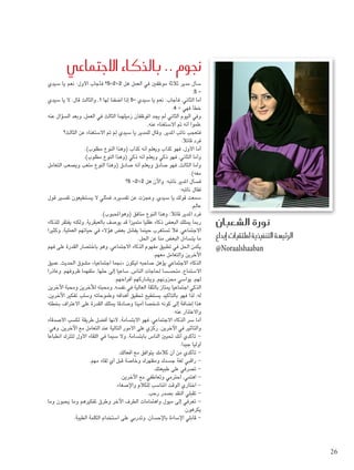 ‫سيدي‬ ‫يا‬ ‫نعم‬ :‫األول‬ ‫فأجاب‬ ‫2+2=5؟‬ ‫هل‬ ‫العمل‬ ‫في‬ ‫موظفني‬ ‫ثالثة‬ ‫مدير‬ ‫سأل‬
،5 =
‫سيدي‬ ‫يا‬ ‫ال‬ :‫قال‬ ‫والثالث‬ ،1 ‫لها‬ ‫أضفنا‬ ‫إذا‬ 5= ‫سيدي‬ ‫يا‬ ‫نعم‬ :‫فأجاب‬ ،‫الثاني‬ ‫أما‬
.4 = ‫فهي‬ ‫خطأ‬
‫عنه‬ ‫السؤال‬ ‫وبعد‬ ،‫العمل‬ ‫في‬ ‫الثالث‬ ‫زميلهما‬ ‫املوظفان‬ ‫يجد‬ ‫لم‬ ‫الثاني‬ ‫اليوم‬ ‫وفي‬
،‫عنه‬ ‫االستغناء‬ ‫مت‬ ‫أنه‬ ‫علموا‬
‫الثالث؟‬ ‫عن‬ ‫االستغناء‬ ‫مت‬ َ‫م‬ِ‫ل‬ ‫سيدي‬ ‫يا‬ ‫للمدير‬ ‫وقال‬ ،‫املدير‬ ‫نائب‬ ‫فتعجب‬
:‫قائال‬ ‫فرد‬
.)‫مطلوب‬ ‫النوع‬ ‫(وهذا‬ ‫كذاب‬ ‫أنه‬ ‫ويعلم‬ ‫كذاب‬ ‫فهو‬ ،‫األول‬ ‫أما‬
.)‫مطلوب‬ ‫النوع‬ ‫(وهذا‬ ‫ذكي‬ ‫أنه‬ ‫ويعلم‬ ‫ذكي‬ ‫فهو‬ ،‫الثاني‬ ‫وأما‬
‫التعامل‬ ‫ويصعب‬ ‫متعب‬ ‫النوع‬ ‫(وهذا‬ ‫صادق‬ ‫أنه‬ ‫ويعلم‬ ‫صادق‬ ‫فهو‬ ،‫الثالث‬ ‫وأما‬
.)‫معه‬
‫5؟‬ =2+2 ‫هل‬ ‫واآلن‬ :‫نائبه‬ ‫املدير‬ ‫فسأل‬
:‫نائبه‬ ‫فقال‬
‫قول‬ ‫تفسير‬ ‫يستطيعون‬ ‫ال‬ ‫فمثلي‬ ،‫تفسيره‬ ‫عن‬ ‫وعجزت‬ ،‫سيدي‬ ‫يا‬ ‫قولك‬ ‫سمعت‬
،‫م‬ِ‫عال‬
.)‫(وهواحملبوب‬ ‫منافق‬ ‫النوع‬ ‫وهذا‬ :‫قائال‬ ‫املدير‬ ‫فرد‬
‫للذكاء‬ ‫يفتقر‬ ‫ولكنه‬ ،‫بالعبقرية‬ ‫يوصف‬ ‫قد‬ ‫متميزا‬ ‫عقليا‬ ‫ذكاء‬ ‫البعض‬ ‫ميتلك‬ ‫رمبا‬
‫وكثيرا‬ ،‫العملية‬ ‫حياتهم‬ ‫في‬ ‫هؤالء‬ ‫بعض‬ ‫يفشل‬ ‫حينما‬ ‫تستغرب‬ ‫فال‬ ،‫االجتماعي‬
.‫احلل‬ ‫عن‬ ‫منا‬ ‫البعض‬ ‫يتساءل‬ ‫ما‬
‫فهم‬ ‫على‬ ‫القدرة‬ ‫باختصار‬ ‫وهو‬ ،‫االجتماعي‬ ‫الذكاء‬ ‫مفهوم‬ ‫تطبيق‬ ‫في‬ ‫احلل‬ ‫يكمن‬
.‫معهم‬ ‫والتعامل‬ ‫اآلخرين‬
‫عميق‬ ،‫احلديث‬ ‫مشوق‬ »‫اجتماعيا‬ ‫«جنما‬ ‫ليكون‬ ‫صاحبه‬ ‫يؤهل‬ ‫االجتماعي‬ ‫الذكاء‬
‫وعاذرا‬ ،‫ظروفهم‬ ‫متفهما‬ ،‫حلها‬ ‫إلى‬ ‫ساعيا‬ ،‫الناس‬ ‫حلاجات‬ ‫متحسسا‬ ،‫االستماع‬
.‫أفراحهم‬ ‫ويشاركهم‬ ،‫محزونهم‬ ‫يواسي‬ ،‫لهم‬
‫اآلخرين‬ ‫ومحبة‬ ‫لآلخرين‬ ‫ومحبته‬ ،‫نفسه‬ ‫في‬ ‫العالية‬ ‫بالثقة‬ ‫ميتاز‬ ‫اجتماعيا‬ ‫الذكي‬
،‫اآلخرين‬ ‫تفكير‬ ‫وسلب‬ ‫وطموحاته‬ ‫أهدافه‬ ‫حتقيق‬ ‫يستطيع‬ ‫بالتأكيد‬ ‫فهو‬ ‫لذا‬ ،‫له‬
‫بخطئه‬ ‫االعتراف‬ ‫على‬ ‫القدرة‬ ‫ميتلك‬ ‫وصادقا‬ ‫أمينا‬ ‫شخصا‬ ‫كونه‬ ‫إلى‬ ‫إضافة‬ ‫هذا‬
.‫عنه‬ ‫واالعتذار‬
‫األصدقاء‬ ‫لكسب‬ ‫طريقة‬ ‫أفضل‬ ‫ألنها‬ ،‫االبتسامة‬ ‫فهو‬ ،‫االجتماعي‬ ‫الذكاء‬ ‫سر‬ ‫أما‬
:‫وهي‬ ،‫اآلخرين‬ ‫مع‬ ‫التعامل‬ ‫عند‬ ‫التالية‬ ‫األمور‬ ‫على‬ ‫ركزي‬ .‫اآلخرين‬ ‫في‬ ‫والتأثير‬
‫انطباعا‬ ‫لتترك‬ ‫األول‬ ‫اللقاء‬ ‫في‬ ‫سيما‬ ‫وال‬ ،‫بابتسامة‬ ‫الناس‬ ‫حتيني‬ ‫أنك‬ ‫تأكدي‬ -
.‫جيدا‬ ‫أوليا‬
.‫أفعالك‬ ‫مع‬ ‫يتوافق‬ ‫كالمك‬ ‫أن‬ ‫من‬ ‫تأكدي‬ -
.‫مهم‬ ‫لقاء‬ ‫أي‬ ‫قبل‬ ‫وخاصة‬ ‫ومظهرك‬ ‫جسدك‬ ‫لغة‬ ‫راقبي‬ -
.‫طبيعتك‬ ‫على‬ ‫تصرفي‬ -
.‫اآلخرين‬ ‫مع‬ ‫وتعاطفي‬ ‫احترمي‬ ،‫اهتمي‬ -
.‫واإلصغاء‬ ‫للكالم‬ ‫املناسب‬ ‫الوقت‬ ‫اختاري‬ -
.‫رحب‬ ‫بصدر‬ ‫النقد‬ ‫تقبلي‬ -
‫وما‬ ‫يحبون‬ ‫وما‬ ‫تفكيرهم‬ ‫وطرق‬ ‫اآلخر‬ ‫الطرف‬ ‫واهتمامات‬ ‫ميول‬ ‫إلى‬ ‫تعرفي‬ -
.‫يكرهون‬
.‫الطيبة‬ ‫الكلمة‬ ‫استخدام‬ ‫على‬ ‫وتدربي‬ ،‫باإلحسان‬ ‫اإلساءة‬ ‫قابلي‬ -
‫االجتماعي‬ ‫بالذكاء‬ .. ‫جنوم‬
‫ال�شعبان‬ ‫نورة‬
‫إبداع‬� ‫مللتقيات‬ ‫التنفيذية‬ ‫الرئي�سة‬
@Noraalshaaban
26
 