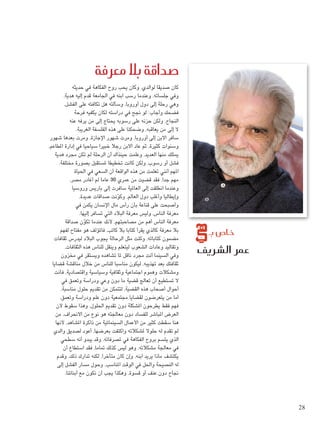 ‫معرفة‬ ‫بال‬ ‫�صداقة‬
‫ال�شريف‬ ‫عمر‬
‫بـ‬ ‫خا�ص‬
‫حديثه‬ ‫في‬ ‫الفكاهة‬ ‫روح‬ ‫يحب‬ ‫وكان‬ ،‫لوالدي‬ ‫صديقا‬ ‫كان‬
،‫هدية‬ ‫إليه‬ ‫قدم‬ ‫اجلامعة‬ ‫في‬ ‫ابنه‬ ‫رسب‬ ‫وعندما‬ ،‫جلساته‬ ‫وفي‬
،‫الفشل‬ ‫على‬ ‫تكافئه‬ ‫هل‬ ‫وسألته‬ ،‫أوروبا‬ ‫دول‬ ‫إلى‬ ‫رحلة‬ ‫وهي‬
‫فرحة‬ ‫يكفيه‬ ‫لكان‬ ‫دراسته‬ ‫في‬ ‫جنح‬ ‫لو‬ :‫وأجاب‬ ‫فضحك‬
‫عنه‬ ‫يرفه‬ ‫من‬ ‫إلى‬ ‫يحتاج‬ ‫رسوبه‬ ‫على‬ ‫حزنه‬ ‫ولكن‬ ،‫النجاح‬
.‫الغريبة‬ ‫الفلسفة‬ ‫هذه‬ ‫على‬ ‫وضحكنا‬ ،‫يعاقبه‬ ‫من‬ ‫إلى‬ ‫ال‬
‫شهور‬ ‫بعدها‬ ‫ومرت‬ ،‫اإلجازة‬ ‫شهور‬ ‫ومرت‬ ،‫أوروبا‬ ‫إلى‬ ‫االبن‬ ‫سافر‬
،‫املطاعم‬ ‫إدارة‬ ‫في‬ ‫سياحيا‬ ‫خبيرا‬ ‫رجال‬ ‫االبن‬ ‫عاد‬ ‫ثم‬ ،‫كثيرة‬ ‫وسنوات‬
‫هدية‬ ‫مجرد‬ ‫تكن‬ ‫لم‬ ‫الرحلة‬ ‫أن‬ ‫حينذاك‬ ‫وعلمت‬ ،‫العديد‬ ‫منها‬ ‫ميتلك‬
.‫مختلفة‬ ‫بصورة‬ ‫ملستقبل‬ ‫تخطيطا‬ ‫كانت‬ ‫ولكن‬ ،‫رسوب‬ ‫أو‬ ‫فشل‬
‫احلياة‬ ‫في‬ ‫السعي‬ ‫أن‬ ‫الواقعة‬ ‫هذه‬ ‫من‬ ‫تعلمت‬ ‫أنني‬ ‫املهم‬
،‫مصر‬ ‫أغادر‬ ‫لم‬ ‫عاما‬ 30 ‫عمري‬ ‫من‬ ‫قضيت‬ ‫فقد‬ ،‫جدا‬ ‫مهم‬
‫وروسيا‬ ‫باريس‬ ‫إلى‬ ‫سافرت‬ ‫العاملية‬ ‫إلى‬ ‫انطلقت‬ ‫وعندما‬
،‫عديدة‬ ‫صداقات‬ ‫نت‬ّ‫و‬‫وك‬ ،‫العالم‬ ‫دول‬ ‫وأغلب‬ ‫وإيطاليا‬
‫في‬ ‫يكمن‬ ‫اإلنسان‬ ‫مال‬ ‫رأس‬ ‫بأن‬ ‫قناعة‬ ‫على‬ ‫وأصبحت‬
.‫إليها‬ ‫تسافر‬ ‫التي‬ ‫البالد‬ ‫معرفة‬ ‫وليس‬ ،‫الناس‬ ‫معرفة‬
‫صداقة‬ ‫ن‬ّ‫و‬‫تك‬ ‫عندما‬ ‫ألنك‬ ،‫مصاحبتهم‬ ‫من‬ ‫أهم‬ ‫الناس‬ ‫معرفة‬
‫لفهم‬ ‫مفتاح‬ ‫هو‬ ‫فاملؤلف‬ ،‫كاتب‬ ‫بال‬ ‫كتابا‬ ‫يقرأ‬ ‫كالذي‬ ‫معرفة‬ ‫بال‬
‫ثقافات‬ ‫ليدرس‬ ‫البالد‬ ‫يجوب‬ ‫الرحالة‬ ‫مثل‬ ‫وكنت‬ ،‫كتاباته‬ ‫مضمون‬
،‫الثقافات‬ ‫هذه‬ ‫للناس‬ ‫وينقل‬ ‫ليتعلم‬ ‫الشعوب‬ ‫وعادات‬ ‫وتقاليد‬
‫مخزون‬ ‫في‬ ‫ويستقر‬ ‫تشاهده‬ ‫ملا‬ ‫ناقل‬ ‫مجرد‬ ‫أنت‬ ‫السينما‬ ‫وفي‬
‫قضايا‬ ‫مناقشة‬ ‫خالل‬ ‫من‬ ‫للناس‬ ‫مناسبا‬ ‫ليكون‬ ،‫تهذيبه‬ ‫بعد‬ ‫ثقافتك‬
‫فأنت‬ ،‫واقتصادية‬ ‫وسياسية‬ ‫وثقافية‬ ‫اجتماعية‬ ‫وهموم‬ ‫ومشكالت‬
‫في‬ ‫وتعمق‬ ‫ودراسة‬ ‫وعي‬ ‫دون‬ ‫ما‬ ‫قضية‬ ‫تعالج‬ ‫أن‬ ‫تستطيع‬ ‫ال‬
،‫مناسبة‬ ‫حلول‬ ‫تقدمي‬ ‫من‬ ‫لتتمكن‬ ،‫القضية‬ ‫هذه‬ ‫أصحاب‬ ‫أحوال‬
،‫وتعمق‬ ‫ودراسة‬ ‫علم‬ ‫دون‬ ‫مجتمعية‬ ‫لقضايا‬ ‫يتعرضون‬ ‫من‬ ‫أما‬
‫ألن‬ ‫سقوط‬ ‫وهذا‬ ،‫احللول‬ ‫تقدمي‬ ‫دون‬ ‫املشكلة‬ ‫يطرحون‬ ‫فقط‬ ‫فهم‬
‫من‬ ،‫االنحراف‬ ‫من‬ ‫نوع‬ ‫هو‬ ‫معاجلته‬ ‫دون‬ ‫للفساد‬ ‫املباشر‬ ‫العرض‬
‫ألنها‬ ،‫املشاهد‬ ‫ذاكرة‬ ‫من‬ ‫السينمائية‬ ‫األعمال‬ ‫من‬ ‫كثير‬ ‫سقطت‬ ‫هنا‬
‫والدي‬ ‫لصديق‬ ‫أعود‬ ،‫بعرضها‬ ‫واكتفت‬ ‫ملشكالته‬ ‫حلوال‬ ‫له‬ ‫تقدم‬ ‫لم‬
‫سطحي‬ ‫أنه‬ ‫يبدو‬ ‫وقد‬ ،‫تصرفاته‬ ‫في‬ ‫الفكاهة‬ ‫بروح‬ ‫يتسم‬ ‫الذي‬
‫أن‬ ‫استطاع‬ ‫فقد‬ ،‫متاما‬ ‫كذلك‬ ‫ليس‬ ‫وهو‬ ،‫مشكالته‬ ‫معاجلة‬ ‫في‬
‫وقدم‬ ،‫ذلك‬ ‫تدارك‬ ‫لكنه‬ ،‫متأخرا‬ ‫كان‬ ‫وإن‬ ،‫ابنه‬ ‫يريد‬ ‫ماذا‬ ‫يكتشف‬
‫إلى‬ ‫الفشل‬ ‫مسار‬ ‫وحول‬ ،‫املناسب‬ ‫الوقت‬ ‫في‬ ‫واحلل‬ ‫النصيحة‬ ‫له‬
.‫أبنائنا‬ ‫مع‬ ‫نكون‬ ‫أن‬ ‫يجب‬ ‫وهكذا‬ ،‫قسوة‬ ‫أو‬ ‫عنف‬ ‫دون‬ ‫جناح‬
28
 