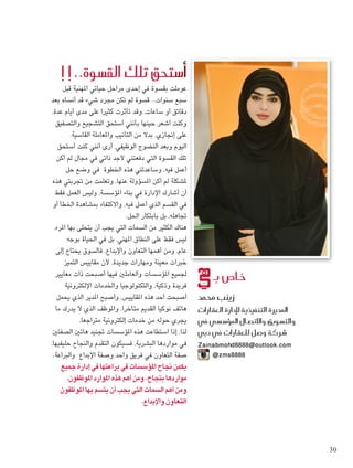 ‫قبل‬ ‫املهنية‬ ‫حياتي‬ ‫مراحل‬ ‫إحدى‬ ‫في‬ ‫بقسوة‬ ‫عوملت‬
‫بعد‬ ‫أنساه‬ ‫قد‬ ‫شيء‬ ‫مجرد‬ ‫تكن‬ ‫لم‬ ‫قسوة‬ ..‫سنوات‬ ‫سبع‬
،‫عدة‬ ‫أيام‬ ‫مدى‬ ‫على‬ ‫كثيرا‬ ‫تأثرت‬ ‫وقد‬ ،‫ساعات‬ ‫أو‬ ‫دقائق‬
‫والتصفيق‬ ‫التشجيع‬ ‫أستحق‬ ‫بأنني‬ ‫حينها‬ ‫أشعر‬ ‫وكنت‬
.‫القاسية‬ ‫واملعاملة‬ ‫التأنيب‬ ‫من‬ ‫بدال‬ ،‫إجنازي‬ ‫على‬
‫أستحق‬ ‫كنت‬ ‫أنني‬ ‫أرى‬ ،‫الوظيفي‬ ‫النضوج‬ ‫وبعد‬ ‫اليوم‬
‫أكن‬ ‫لم‬ ‫مجال‬ ‫في‬ ‫ذاتي‬ ‫ألجد‬ ‫دفعتني‬ ‫التي‬ ‫القسوة‬ ‫تلك‬
‫حل‬ ‫وضع‬ ‫في‬ ‫اخلطوة‬ ‫هذه‬ ‫وساعدتني‬ ،‫فيه‬ ‫أعمل‬
‫هذه‬ ‫جتربتي‬ ‫من‬ ‫وتعلمت‬ ،‫عنها‬ ‫املسؤولة‬ ‫أكن‬ ‫لم‬ ‫ملشكلة‬
‫فقط‬ ‫العمل‬ ‫وليس‬ ،‫املؤسسة‬ ‫بناء‬ ‫في‬ ‫اإلدارة‬ ‫أشارك‬ ‫أن‬
‫أو‬ ‫اخلطأ‬ ‫مبشاهدة‬ ‫واالكتفاء‬ ،‫فيه‬ ‫أعمل‬ ‫الذي‬ ‫القسم‬ ‫في‬
.‫احلل‬ ‫بابتكار‬ ‫بل‬ ،‫جتاهله‬
،‫املرء‬ ‫بها‬ ‫يتحلى‬ ‫أن‬ ‫يجب‬ ‫التي‬ ‫السمات‬ ‫من‬ ‫الكثير‬ ‫هناك‬
‫بوجه‬ ‫احلياة‬ ‫في‬ ‫بل‬ ،‫املهني‬ ‫النطاق‬ ‫على‬ ‫فقط‬ ‫ليس‬
‫إلى‬ ‫يحتاج‬ ‫فالسوق‬ ،‫واإلبداع‬ ‫التعاون‬ ‫أهمها‬ ‫ومن‬ ،‫عام‬
‫التميز‬ ‫مقاييس‬ ‫ألن‬ ،‫جديدة‬ ‫ومهارات‬ ‫معينة‬ ‫خبرات‬
‫معايير‬ ‫ذات‬ ‫أصبحت‬ ‫فيها‬ ‫والعاملني‬ ‫املؤسسات‬ ‫جلميع‬
‫اإللكترونية‬ ‫واخلدمات‬ ‫والتكنولوجيا‬ ،‫وذكية‬ ‫فريدة‬
‫يحمل‬ ‫الذي‬ ‫املدير‬ ‫وأصبح‬ ،‫املقاييس‬ ‫هذه‬ ‫أحد‬ ‫أصبحت‬
‫ما‬ ‫يدرك‬ ‫ال‬ ‫الذي‬ ‫واملوظف‬ ،‫متأخرا‬ ‫القدمي‬ ‫نوكيا‬ ‫هاتف‬
.‫متراجعا‬ ‫إلكترونية‬ ‫خدمات‬ ‫من‬ ‫حوله‬ ‫يجري‬
‫الصفتني‬ ‫هاتني‬ ‫جتنيد‬ ‫املؤسسات‬ ‫هذه‬ ‫استطاعت‬ ‫إذا‬ ،‫لذا‬
،‫حليفيها‬ ‫والنجاح‬ ‫التقدم‬ ‫فسيكون‬ ،‫البشرية‬ ‫مواردها‬ ‫في‬
.‫والبراعة‬ ‫اإلبداع‬ ‫وصفة‬ ‫واحد‬ ‫فريق‬ ‫في‬ ‫التعاون‬ ‫صفة‬
‫جميع‬ ‫إدارة‬ ‫في‬ ‫براعتها‬ ‫في‬ ‫املؤسسات‬ ‫جناح‬ ‫يكمن‬
،‫املوظفون‬ ‫املوارد‬ ‫هذه‬ ‫أهم‬ ‫ومن‬ ،‫بنجاح‬ ‫مواردها‬
‫املوظفون‬ ‫بها‬ ‫يتسم‬ ‫أن‬ ‫يجب‬ ‫التي‬ ‫السمات‬ ‫أهم‬ ‫ومن‬
.‫واإلبداع‬ ‫التعاون‬
!!..‫الق�سوة‬ ‫تلك‬ ‫أ�ستحق‬�
‫بـ‬ ‫خا�ص‬
‫حممد‬ ‫زينب‬
‫العقارات‬ ‫إدارة‬‫ل‬ ‫التنفيذية‬ ‫املديرة‬
‫يف‬ ‫ؤ�س�سي‬�‫امل‬ ‫واالت�صال‬ ‫والت�سويق‬
‫دبي‬ ‫يف‬ ‫للعقارات‬ ‫�شركة و�صل‬
‫‏‬Zainabmohd8888@outlook.com
@zms8888
30
 