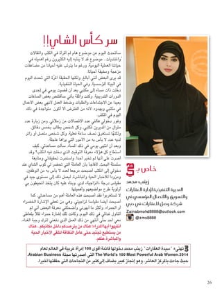 ‫واملقاالت‬ ‫الكتب‬ ‫في‬ ‫أقرأة‬ ‫لم‬ ‫هام‬ ‫موضوع‬ ‫عن‬ ‫اليوم‬ ‫ٍسأحتدث‬
‫في‬ ‫أهميته‬ ‫رغم‬ ‫الكثيرون‬ ‫إليه‬ ‫ينتبه‬ ‫ال‬ ‫قد‬ ‫موضوع‬ ..‫واملنتديات‬
‫مضاعفات‬ ‫من‬ ‫أحيانا‬ ‫عليه‬ ‫يترتب‬ ‫ما‬ ‫ورغم‬ ،‫اليومية‬ ‫العملية‬ ‫حياتنا‬
.‫أحيانا‬ ‫ومخيفة‬ ‫مزعجة‬
‫اليوم‬ ‫حتدث‬ ‫التي‬ ‫ّة‬‫ر‬‫امل‬ ‫احلقيقة‬ ‫ولكنها‬ ،‫أبالغ‬ ‫أنني‬ ‫البعض‬ ‫يرى‬ ‫قد‬
.‫التنفيذية‬ ‫احلياة‬ ‫وفي‬ ،‫املؤسسية‬ ‫البيئة‬ ‫في‬
‫إحدى‬ ‫في‬ ‫يومي‬ ‫قضيت‬ ‫أن‬ ‫بعد‬ ‫مكتبي‬ ‫إلى‬ ‫مساء‬ ‫ذات‬ ‫دخلت‬
‫الساعات‬ ‫بعض‬ ‫سأقتنص‬ ‫بأني‬ ‫واثقة‬ ‫وكنت‬ ،‫التدريبية‬ ‫الدورات‬
‫األعمال‬ ‫بعض‬ ‫ألنهي‬ ‫العمل‬ ‫وضغط‬ ‫والطلبات‬ ‫االجتماعات‬ ‫عن‬ ‫بعيدا‬
‫ذلك‬ ‫في‬ ‫ متواجدة‬ ‫أكون‬ ‫أال‬ ‫املفترض‬ ‫من‬ ‫ألنه‬ ،‫وبهدوء‬ ‫مكتبي‬ ‫في‬
.‫املكتب‬ ‫في‬ ‫اليوم‬
‫عدد‬ ‫زيارة‬ ‫ومن‬ ،‫زمالئي‬ ‫من‬ ‫االتصاالت‬ ‫عدد‬ ‫هالني‬ ‫دخولي‬ ‫وفور‬
،‫دقائق‬ ‫بخمس‬ ‫يطالب‬ ‫شخص‬ ‫وكل‬ ،‫ملكتبي‬ ‫املديرين‬ ‫من‬ ٍ‫ل‬‫متوا‬
‫زائر‬ ‫أو‬ ‫متصل‬ ‫شخص‬ ‫وكل‬ ،‫فعلية‬ ‫ساعة‬ ‫نصف‬ ‫تستغرق‬ ‫ولكنها‬
.‫عاجلة‬ ‫يراها‬ ‫التي‬ ‫األمور‬ ‫من‬ ‫به‬ ‫بأس‬ ‫ال‬ ‫عدد‬ ‫لديه‬
‫كيف‬ ،‫مساعدتي‬ ‫سألت‬ ،‫املساء‬ ‫ذلك‬ ‫في‬ ‫يومي‬ ‫انتهى‬ ‫أن‬ ‫وبعد‬
‫وقد‬ ‫املكتب؟‬ ‫فيه‬ ‫دخلت‬ ‫الذي‬ ‫التوقيت‬ ‫معرفة‬ ‫هؤالء‬ ‫كل‬ ‫استطاع‬
‫ومتابعة‬ ‫حتقيقاتي‬ ‫واستمرت‬ ،‫أحدا‬ ‫تخبر‬ ‫لم‬ ‫أنها‬ ‫على‬ ‫أصرت‬
‫عند‬ ‫الشاي‬ ‫كوب‬ ‫لي‬ ‫حتضر‬ ‫التي‬ ‫العاملة‬ ‫بأن‬ ‫ألفاجأ‬ ،‫البحث‬ ‫سلسلة‬
،‫املوظفني‬ ‫من‬ ‫به‬ ‫بأس‬ ‫ال‬ ‫لعدد‬ ‫مرجعا‬ ‫أصبحت‬ ‫املكتب‬ ‫إلى‬ ‫دخولي‬
‫في‬ ‫جيد‬ ‫مستوى‬ ‫إلى‬ ‫ذلك‬ ‫ليصل‬ ،‫واملباشرة‬ ‫احلية‬ ‫لألخبار‬ ‫ومزودا‬
‫بي‬ ‫احمليطون‬ ‫يتخذ‬ ‫كان‬ ‫عليه‬ ‫وبناء‬ .‫لدي‬ »‫«املزاجية‬ ‫درجة‬ ‫مقياس‬
.‫وأهميتها‬ ‫مواضيعهم‬ ‫طرح‬ ‫أولوية‬
‫كما‬ ،‫مساعدتي‬ ‫من‬ ‫أهم‬ ‫العاملة‬ ‫هذه‬ ‫أصبحت‬ ‫فقد‬ ‫تستغربوا‬ ‫ال‬
‫اخلضراء‬ ‫اإلشارة‬ ‫تعطي‬ ‫من‬ ‫وهي‬ ،‫ملزاجيتي‬ ‫مقياسا‬ ‫أيضا‬ ‫أصبحت‬
‫لم‬ ‫أني‬ ‫البعض‬ ‫معرفة‬ ‫وأضحكني‬ ‫أبهرني‬ ‫ما‬ ‫وأكثر‬ ،‫احلمراء‬ ‫أو‬
‫يتعاطى‬ ‫لئال‬ ‫حمراء‬ ‫إشارة‬ ‫تلك‬ ‫وكانت‬ ،‫اليوم‬ ‫ذلك‬ ‫في‬ ‫غدائي‬ ‫أتناول‬
.‫الغداء‬ ‫وجبة‬ ‫لترك‬ ‫دفعني‬ ‫الذي‬ ‫العمل‬ ‫ذلك‬ ‫من‬ ‫أنتهي‬ ‫حتى‬ ‫أحد‬ ‫معي‬
‫هناك‬..‫مكاتبكم‬‫داخل‬‫يترصدكم‬‫من‬‫هناك‬:‫املدراء‬‫أيها‬‫انتبهوا‬
‫احلية‬‫األخبار‬‫لتلقي‬‫النظافة‬‫عامل‬‫حتى‬‫جتنيد‬‫يستطيع‬‫من‬
.‫عنكم‬‫واملباشرة‬
!!‫ال�شاي‬ ‫أ�س‬�‫ك‬ ‫�سر‬
‫بـ‬ ‫خا�ص‬
‫حممد‬ ‫زينب‬
‫العقارات‬ ‫إدارة‬‫ل‬ ‫التنفيذية‬ ‫املديرة‬
‫يف‬ ‫ؤ�س�سي‬�‫امل‬ ‫واالت�صال‬ ‫والت�سويق‬
‫دبي‬ ‫يف‬ ‫للعقارات‬ ‫�شركة و�صل‬
‫‏‬Zainabmohd8888@outlook.com
@zms8888
‫لعام‬ ‫العالم‬ ‫في‬ ‫عربية‬ ‫إمرأة‬ 100 ‫أقوى‬ ‫قائمة‬ ‫دخولها‬ ‫محمد‬ ‫زينب‬ "‫العقارات‬ ‫"سيدة‬ ‫تهنىء‬
،Arabian Business ‫مجلة‬ ‫أصدرتها‬ ‫التي‬ The World’s 100 Most Powerful Arab Women،2014
.‫أخيرا‬ ‫حققتها‬ ‫التي‬ ‫النجاحات‬ ‫من‬ ‫إلىكثير‬ ‫يضاف‬ ‫كبير‬ ‫إجناز‬ ‫وهو‬ ،‫العاشر‬ ‫باملركز‬ ‫جاءت‬ ‫حيث‬
26
 