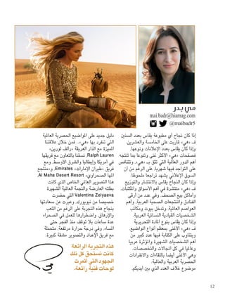 ‫السنني‬ ‫بعدد‬ ‫يقاس‬ ‫مطبوعة‬ ‫أي‬ ‫جناح‬ ‫كان‬ ‫إذا‬
.‫والعشرين‬ ‫اخلامسة‬ ‫على‬ ‫قاربت‬ »‫«هي‬ ‫فـ‬
،‫ونوعها‬ ‫اإلعالنات‬ ‫بعدد‬ ‫يقاس‬ ‫كان‬ ‫وإذا‬
‫تنتجه‬ ‫مبا‬ ‫وتنوعا‬ ‫غنى‬ ‫األكثر‬ »‫«هي‬ ‫فصفحات‬
‫وتتنافس‬ ،»‫«هي‬ ‫بـ‬ ‫تثق‬ ‫التي‬ ‫العاملية‬ ‫الدور‬ ‫أهم‬
‫أن‬ ‫من‬ ‫الرغم‬ ‫على‬ ،‫شهريا‬ ‫فيها‬ ‫التواجد‬ ‫على‬
.‫ملحوظا‬ ‫تراجعا‬ ‫يشهد‬ ‫اإلعالني‬ ‫السوق‬
‫والتوزيع‬ ‫باالنتشار‬ ‫يقاس‬ ‫النجاح‬ ‫كان‬ ‫وإذا‬
،‫واملكتبات‬ ‫األسواق‬ ‫أهم‬ ‫في‬ ‫منتشرة‬ »‫«هي‬ ‫فـ‬
‫أرقى‬ ‫من‬ ‫عدد‬ ‫وفي‬ ،‫الصحف‬ ‫بيع‬ ‫وأماكن‬
‫وأهم‬ ،‫العربية‬ ‫الصحية‬ ‫واملنتجعات‬ ‫الفنادق‬
‫ومكاتب‬ ‫بيوت‬ ‫وتدخل‬ ،‫العاملية‬ ‫العواصم‬
.‫العربية‬ ‫النسائية‬ ‫القيادية‬ ‫الشخصيات‬
‫التحريرية‬ ‫املادة‬ ‫بنوع‬ ‫يقاس‬ ‫كان‬ ‫وإذا‬
،‫املواضيع‬ ‫أنواع‬ ‫مبعظم‬ ‫األغنى‬ »‫«هي‬ ‫فـ‬
‫من‬ ‫كبير‬ ‫عدد‬ ‫فيها‬ ‫الكتابة‬ ‫على‬ ‫ويتناوب‬
‫عربيا‬ ‫واملؤثرة‬ ‫الشهيرة‬ ‫الشخصيات‬ ‫أهم‬
.‫والتخصصات‬ ‫املجاالت‬ ‫كل‬ ‫في‬ ‫وعامليا‬
‫واالنفرادات‬ ‫باللقاءات‬ ‫أيضا‬ ‫األغنى‬ ‫وهي‬
.‫والعاملية‬ ‫العربية‬ ‫احلصرية‬
،‫أيديكم‬ ‫بني‬ ‫الذي‬ ‫العدد‬ ‫غالف‬ ‫موضوع‬
‫العاملية‬ ‫احلصرية‬ ‫املواضيع‬ ‫على‬ ‫جديد‬ ‫دليل‬
‫عالقتنا‬ ‫خالل‬ ‫فمن‬ ..»‫«هي‬ ‫بها‬ ‫تنفرد‬ ‫التي‬
»‫لورين‬ ‫«رالف‬ ‫العريقة‬ ‫الدار‬ ‫مع‬ ‫املميزة‬
‫فريقها‬ ‫مع‬ ‫بالتعاون‬ ‫نسقنا‬ ،Ralph Lauren
‫ومع‬ ،‫األوسط‬ ‫والشرق‬ ‫وإيطاليا‬ ‫أمريكا‬ ‫في‬
‫و«منتجع‬ ،Emirates »‫اإلمارات‬ ‫«طيران‬ ‫فريق‬
،Al Maha Desert Resort »‫الصحراوي‬ ‫املها‬
‫كانت‬ ‫الذي‬ ‫اخلاص‬ ‫العاملي‬ ‫التصوير‬ ‫هذا‬
‫الشهيرة‬ ‫العاملية‬ ‫والنجمة‬ ‫العارضة‬ ‫بطلته‬
‫حضرت‬ ‫التي‬ Valentina Zelyaeva
‫سعادتها‬ ‫عن‬ ‫وعبرت‬ ،‫نيويورك‬ ‫من‬ ‫خصيصا‬
‫التعب‬ ‫من‬ ‫الرغم‬ ‫على‬ ‫التجربة‬ ‫هذه‬ ‫بنجاح‬
‫الصحراء‬ ‫في‬ ‫للعمل‬ ‫واضطرارها‬ ،‫واإلرهاق‬
‫حتى‬ ‫الفجر‬ ‫منذ‬ ‫توقف‬ ‫بال‬ ‫ساعات‬ ‫عدة‬
‫متحملة‬ ،‫مرتفعة‬ ‫حرارة‬ ‫درجة‬ ‫وفي‬ ،‫املساء‬
.‫كبيرة‬ ‫مشقة‬ ‫والتصوير‬ ‫اإلعداد‬ ‫فريق‬ ‫مع‬
‫الرائعة‬ ‫التجربة‬ ‫هذه‬
‫تلك‬ ‫كل‬ ‫تستحق‬ ‫كانت‬
‫أثمرت‬ ‫التي‬ ‫اجلهود‬
.‫رائعة‬ ‫فنية‬ ‫لوحات‬
@maibadr5
mai.badr@hiamag.com
12
 