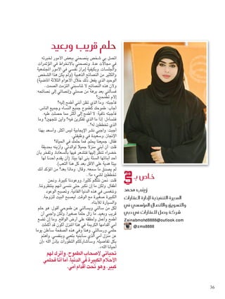 ‫خلبرته‬ ‫األمور‬ ‫ببعض‬ ‫ينصحني‬ ‫شخص‬ ‫بي‬ ‫اتصل‬
‫املؤمترات‬ ‫في‬ ‫باالنخراط‬ ‫ونصحني‬ .‫عدة‬ ‫مجاالت‬ ‫في‬
‫املجتمعية‬ ‫األمور‬ ‫في‬ ‫نفسي‬ ‫إبراز‬ ‫وبكيفية‬ ،‫واجللسات‬
‫الشخص‬ ‫هذا‬ ‫يكن‬ ‫(ولم‬ ‫الذهبية‬ ‫النصائح‬ ‫من‬ ‫والكثير‬
)‫املاضية‬ ‫الثالثة‬ ‫األعوام‬ ‫خالل‬ ‫ذلك‬ ‫يفعل‬ ‫الذي‬ ‫الوحيد‬
..‫الصمت‬ ‫التزمت‬ ‫تناسبني‬ ‫ال‬ ‫النصائح‬ ‫هذه‬ ‫وألن‬
:‫نصائحه‬ ‫إلى‬ ‫وإنصاتي‬ ‫صمتي‬ ‫من‬ ‫برهة‬ ‫بعد‬ ‫فسألني‬
‫تطمحني؟‬ ‫إالم‬
‫إليه؟‬ ‫أطمح‬ ‫أنني‬ ‫تظن‬ ‫الذي‬ ‫وما‬ :‫فأجبته‬
.‫الناس‬ ‫وجميع‬ ‫النساء‬ ‫جميع‬ ‫كطموح‬ ‫طموحك‬ :‫أجاب‬
.‫عليه‬ ‫حصلت‬ ‫مما‬ ‫أكثر‬ ‫إلى‬ ‫أطمح‬ ‫ال‬ :‫نافية‬ ‫فأجبته‬
‫وما‬ ‫تتجهني؟‬ ‫وأين‬ ‫فيه؟‬ ‫تفكرين‬ ‫الذي‬ ‫ما‬ ‫إذا‬ :‫فتساءل‬
..‫له؟‬ ‫تخططني‬ ‫الذي‬
‫بهذا‬ ‫وأسعد‬ ،‫أكثر‬ ‫ليس‬ ‫اإليجابية‬ ‫نشر‬ ‫واجبي‬ :‫أجبت‬
.‫وظيفتي‬ ‫في‬ ‫وسعيدة‬ ،‫اإلجناز‬
‫احلياة؟‬ ‫في‬ ‫حلمك‬ ‫فما‬ ،‫يحلم‬ ‫جميعنا‬ :‫فقال‬
‫بحديقة‬ ‫وأزينه‬ ،‫لوالدتي‬ ‫جميال‬ ‫منزال‬ ‫أبني‬ ‫أن‬ :‫قلت‬
‫بأن‬ ‫وتفخر‬ ،‫بالسعادة‬ ‫فيها‬ ‫فتشعر‬ ‫إليها‬ ‫تنظر‬ ‫خضراء‬
‫لها‬ ‫أحدنا‬ ‫يقدم‬ ‫(أن‬ ،‫بيتا‬ ‫لها‬ ‫بنى‬ ‫الستة‬ ‫أبنائها‬ ‫أحد‬
.)‫التعب‬ ‫هذا‬ ‫كل‬ ‫بعد‬ ‫األقل‬ ‫على‬ ‫هدية‬ ‫بيتا‬
‫أنك‬ ‫املؤكد‬ ‫من‬ ‫بعد؟‬ ‫وماذا‬ :‫وقال‬ ،‫سمعه‬ ‫ما‬ ‫يصدق‬ ‫لم‬
..!‫ما‬ ‫لشيء‬ ‫تخططني‬
‫ونحن‬ ،‫كبيرة‬ ‫ووعودنا‬ ،‫كثيرا‬ ‫نتكلم‬ ‫نحن‬ :‫قلت‬
،‫ينتظروننا‬ ‫أنهم‬ ‫ننسى‬ ‫حتى‬ ‫نكبر‬ ‫إن‬ ‫ما‬ ‫ولكن‬ ،‫أطفال‬
‫الوعود‬ ‫وتصبح‬ ،‫الفانية‬ ‫الدنيا‬ ‫هذه‬ ‫في‬ ‫وننغمس‬
،‫للزوجة‬ ‫البيت‬ ‫ليصبح‬ ،‫الوقت‬ ‫مع‬ ‫صغيرة‬ ‫الكبيرة‬
.‫لألبناء‬ ‫والسيارة‬
‫حلم‬ ‫هو‬ :‫أقول‬ ‫طموحي‬ ‫عن‬ ‫ويسألني‬ ‫سألني‬ ‫من‬ ‫لكل‬
‫أن‬ ‫واجبي‬ ‫ولكن‬ ،‫صغيرا‬ ‫حلما‬ ‫زال‬ ‫ما‬ ،‫وبعيد‬ ‫قريب‬
‫تضع‬ ‫إن‬ ‫وما‬ ،‫الواقع‬ ‫أرض‬ ‫على‬ ‫وأحققه‬ ‫وأعمل‬ ‫أطمح‬
‫أكملت‬ ‫قد‬ ‫أكون‬ ‫املنزل‬ ‫هذا‬ ‫في‬ ‫الكرمية‬ ‫أقدامها‬ ‫أمي‬
‫يوما‬ ‫سأعلن‬ ‫الصفحة‬ ‫هذه‬ ‫وفي‬ ‫وهنا‬ ،‫ورسالتي‬ ‫حلمي‬
‫وأهتم‬ ،‫وبنفسي‬ ‫بتعبي‬ ‫سأبنيه‬ ‫الذي‬ ‫أمي‬ ‫منزل‬ ‫عن‬
‫«إن‬ ‫الله‬ ‫بإذن‬ ‫التطورات‬ ‫وسأشارككم‬ ،‫تفاصيله‬ ‫بكل‬
 .»‫الله‬ ‫أحيانا‬
‫لهم‬‫وأترك‬،‫الطموح‬‫ألصحاب‬‫حتياتي‬
‫فحلمي‬‫أنا‬‫أما‬،‫الدنيا‬‫في‬‫الكبيرة‬‫األحالم‬
.‫أمي‬‫أقدام‬‫حتت‬‫وهو‬،‫كبير‬
‫وبعيد‬ ‫قريب‬ ‫حلم‬
‫بـ‬ ‫خا�ص‬
‫حممد‬ ‫زينب‬
‫العقارات‬ ‫إدارة‬‫ل‬ ‫التنفيذية‬ ‫املديرة‬
‫يف‬ ‫ؤ�س�سي‬�‫امل‬ ‫واالت�صال‬ ‫والت�سويق‬
‫دبي‬ ‫يف‬ ‫للعقارات‬ ‫�شركة و�صل‬
‫‏‬Zainabmohd8888@outlook.com
@zms8888
36
Foam-3.indd 36 9/2/15 12:37 PM
 