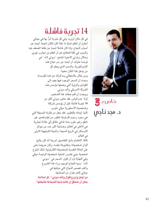 ‫حياتي‬ ‫في‬ ‫بها‬ ُّ‫ر‬‫أم‬ ‫جتربة‬ ‫كل‬ ‫وفي‬ ،‫أزوره‬ ‫مكان‬ ‫كل‬ ‫في‬
‫عن‬ ‫أبحث‬ ،‫ناجحا‬ ‫املكان‬ ‫كان‬ ‫فإذا‬ ،‫ما‬ ‫شيئا‬ ‫أتعلم‬ ‫أن‬ ‫أحاول‬
.‫فيه‬ ‫الضعف‬ ‫نقاط‬ ‫عن‬ ‫أبحث‬ ‫فاشال‬ ‫كان‬ ‫وإذا‬ ،‫النجاح‬ ‫أسباب‬
.‫غيري‬ ‫جتارب‬ ‫من‬ ‫أتعلم‬ ‫أن‬ ‫هو‬ ‫احلالتني‬ ‫كلتا‬ ‫في‬ ‫والسبب‬
‫في‬ "‫الند‬ ‫"ديزني‬ ‫ملنتجع‬ ‫األخيرة‬ ‫زيارتي‬ ‫وخالل‬
‫هذه‬ ‫جناح‬ ‫سر‬ ‫عن‬ ‫أبحث‬ ‫أن‬ ‫حاولت‬ ‫فرنسا‬
‫كل‬ ‫يجعل‬ ‫الذي‬ ‫والسبب‬ ،‫اإلمبراطورية‬
.‫سعيدا‬ ‫املكان‬ ‫هذا‬ ‫يدخل‬ ‫من‬
،‫املؤسسة‬ ‫هذه‬ ‫عن‬ ‫قرأته‬ ‫وما‬ ‫مالحظاتي‬ ‫خالل‬ ‫ومن‬
‫إلى‬ ‫يعود‬ ‫فيها‬ ‫املوجود‬ ‫السحر‬ ‫أن‬ ‫وجدت‬
‫هذه‬ ‫مؤسس‬ ‫وضعها‬ ‫التي‬ ‫والرؤية‬ ‫القوانني‬
.‫ديزني‬ ‫والت‬ ‫األمريكي‬ ‫الشركة‬
:‫الشخص‬ ‫هذا‬ ‫صفات‬ ‫أهم‬ ‫أن‬ ‫ووجدت‬
‫من‬ ‫أكثر‬ ‫ديزني‬ ‫خاض‬ ‫فقد‬ ،‫اليأس‬ ‫عدم‬ :‫أوال‬
‫شركته‬ ‫يؤسس‬ ‫أن‬ ‫قبل‬ ،‫فاشلة‬ ‫جتربة‬ 14
.‫ماوس‬ ‫ميكي‬ ‫األسطورية‬ ‫وشخصيته‬
‫التي‬ ‫البسيطة‬ ‫فكرته‬ ‫من‬ ‫جعل‬ ‫فقد‬ ،‫بالتطوير‬ ‫إميانه‬ :‫ثانيا‬
‫غير‬ ‫قصير‬ ‫فيلم‬ ‫من‬ ‫تتطور‬ ‫كارتونية‬ ‫رسوم‬ ‫مجرد‬ ‫هي‬
‫جتارية‬ ‫عالمة‬ ‫إلى‬ ‫دقائق‬ ‫ثماني‬ ‫مدته‬ ‫ملون‬ ‫وغير‬ ‫ناطق‬
‫جوائز‬ ‫من‬ ‫عدد‬ ‫أكبر‬ ‫وصاحبة‬ ،‫العالم‬ ‫في‬ ‫األغلى‬ ‫هي‬
‫األولى‬ ‫الترفيهية‬ ‫واملدينة‬ ،‫السينما‬ ‫تاريخ‬ ‫في‬ ‫األوسكار‬
.‫العالم‬ ‫في‬
‫يتابع‬ ‫كان‬ ‫أنه‬ ‫لدرجة‬ ،‫التفاصيل‬ ‫بأدق‬ ‫االهتمام‬ :‫ثالثا‬
‫حتى‬ ‫حريصا‬ ‫وكان‬ ،‫بنفسه‬ ‫وتعابيرها‬ ‫شخصياته‬ ‫ألوان‬
‫اخترع‬ ‫لذلك‬ ،‫الكارتونية‬ ‫لشخصياته‬ ‫النفسية‬ ‫احلالة‬ ‫على‬
.‫ميكي‬ ‫الرئيسة‬ ‫شخصيته‬ ‫لتسلية‬ ،‫هاوس‬ ‫ميني‬ ‫شخصية‬
‫"ديزني‬ ‫في‬ ‫السحر‬ :‫أقول‬ ‫أن‬ ‫أود‬ ‫النهاية‬ ‫وفي‬
،‫املشروع‬ ‫هذا‬ ‫وراء‬ ‫املوجود‬ ‫النجاح‬ ‫سببه‬ "‫الند‬
‫في‬ ‫عرفتها‬ ‫التي‬ ‫النجاح‬ ‫قصص‬ ‫وأغلب‬
.‫أصحابها‬ ‫من‬ ‫بقرار‬ ‫كانت‬ ‫حياتي‬
‫أحالمنا‬ ‫كل‬ ":‫ديزني‬ ‫والت‬ ‫أقوال‬ ‫وأروع‬ ‫أجمل‬ ‫من‬
."‫ملتابعتها‬ ‫الشجاعة‬ ‫لدينا‬ ‫كانت‬ ‫إن‬ ‫تتحقق‬ ‫أن‬ ‫ميكن‬
‫فا�شلة‬ ‫جتربة‬ 14
‫بـ‬ ‫خا�ص‬
‫ناجي‬ ‫جمد‬ .‫د‬
42
Foam-3.indd 42 9/2/15 12:37 PM
 