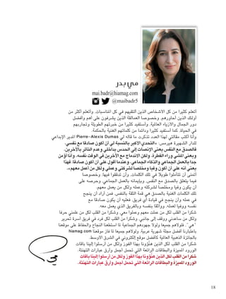 @maibadr5
mai.badr@hiamag.com
‫من‬ ‫أكثر‬ ‫وأتعلم‬ ،‫املناسبات‬ ‫كل‬ ‫في‬ ‫ألتقيهم‬ ‫الذين‬ ‫األشخاص‬ ‫كل‬ ‫من‬ ‫كثيرا‬ ‫أتعلم‬
‫وأفضل‬ ‫أهم‬ ‫على‬ ‫يشرفون‬ ‫الذين‬ ‫العمالقة‬ ‫وخصوصا‬ ،‫أحاورهم‬ ‫الذين‬ ‫أولئك‬
‫وجتاربهم‬ ‫الطويلة‬ ‫خبرتهم‬ ‫من‬ ‫كثيرا‬ ‫وأستفيد‬ ،‫العاملية‬ ‫واألزياء‬ ‫اجلمال‬ ‫دور‬
.‫باحلكمة‬ ‫الغنية‬ ‫كلماتهم‬ ‫من‬ ‫ودائما‬ ‫كثيرا‬ ‫أستفيد‬ ‫كما‬ ،‫احلياة‬ ‫في‬
‫اإلبداعي‬ ‫املدير‬ Pierre-Alexis Dumas ‫لي‬ ‫قاله‬ ‫ما‬ ‫تذكرت‬ ‫العدد‬ ‫لهذا‬ ‫مقالتي‬ ‫أكتب‬ ‫وأنا‬
،‫نفسي‬ ‫مع‬ ‫صادقا‬ ‫أكون‬ ‫أن‬ ‫لي‬ ‫بالنسبة‬ ‫األكبر‬ ‫«التحدي‬ :‫هيرمس‬ ‫الشهيرة‬ ‫للدار‬
.‫باآلخرين‬ ‫التأثر‬ ‫وعدم‬ ‫بداخلي‬ ‫احلدس‬ ‫إلى‬ ‫اإلنصات‬ ‫يعني‬ ‫النفس‬ ‫مع‬ ‫فالصدق‬
‫أؤمن‬ ‫وأنا‬ .‫نفسه‬ ‫الوقت‬ ‫في‬ ‫اآلخرين‬ ‫مع‬ ‫االندماج‬ ‫ولكن‬ ،‫الفطرة‬ ‫وراء‬ ‫املشي‬ ‫ويعني‬
‫فهذا‬ ،‫صادقا‬ ‫أكون‬ ‫أن‬ ‫علي‬ ‫أقول‬ ‫وعندما‬ ،‫اجلماعي‬ ‫والذكاء‬ ‫اجلماعي‬ ‫بالعمل‬ ‫جدا‬
.»‫معهم‬ ‫أعمل‬ ‫من‬ ‫ولكل‬ ‫وعملي‬ ‫لشركتي‬ ‫ومخلصا‬ ‫وفيا‬ ‫أكون‬ ‫أن‬ ‫علي‬ ‫أنه‬ ‫يعني‬
‫وخصوصا‬ ،‫فيها‬ ‫تدققوا‬ ‫وأن‬ ،‫الكلمات‬ ‫تلك‬ ‫في‬ ‫طويال‬ ‫تتأملوا‬ ‫أن‬ ‫أمتنى‬
‫على‬ ‫وحرصه‬ ،‫اجلماعي‬ ‫بالعمل‬ ‫وبإميانه‬ ،‫النفس‬ ‫مع‬ ‫بالصدق‬ ‫يتعلق‬ ‫فيما‬
.‫معهم‬ ‫يعمل‬ ‫من‬ ‫ولكل‬ ‫وعمله‬ ‫لشركته‬ ‫ومخلصا‬ ‫وفيا‬ ‫يكون‬ ‫أن‬
‫ينجح‬ ‫أن‬ ‫أراد‬ ‫فمن‬ ،‫بالنفس‬ ‫الثقة‬ ‫قمة‬ ‫هي‬ ‫بالصدق‬ ‫الغنية‬ ‫الكلمات‬ ‫تلك‬
‫مع‬ ‫صادقا‬ ‫يكون‬ ‫أن‬ ‫فعليه‬ ،‫فريق‬ ‫أي‬ ‫قيادة‬ ‫في‬ ‫ينجح‬ ‫وأن‬ ‫عمله‬ ‫في‬
.‫معه‬ ‫يعمل‬ ‫الذي‬ ‫وبالفريق‬ ‫بنفسه‬ ‫وواثقا‬ ،‫لعمله‬ ‫ووفيا‬ ‫نفسه‬
‫حرفا‬ ‫علمني‬ ‫من‬ ‫لكل‬ ‫القلب‬ ‫من‬ ‫وشكرا‬ ،‫معي‬ ‫وعملوا‬ ‫معهم‬ ‫عملت‬ ‫من‬ ‫لكل‬ ‫القلب‬ ‫من‬ ‫شكرا‬
‫حترير‬ ‫أسرة‬ ‫فريق‬ ‫في‬ ‫فرد‬ ‫لكل‬ ‫القلب‬ ‫من‬ ‫وشكرا‬ ،‫جانبي‬ ‫إلى‬ ‫ووقف‬ ‫ساعدني‬ ‫من‬ ‫ولكل‬
‫موقعنا‬ ‫على‬ ‫واحلفاظ‬ ‫النجاح‬ ‫استطعنا‬ ‫ملا‬ ‫اجلماعية‬ ‫جهودهم‬ ‫ولوال‬ ‫جميعا‬ ‫فلوالهم‬ ،"‫"هي‬
hiamag.com ‫موقعنا‬ ‫فاز‬ ‫ملا‬ ‫جميعا‬ ‫ولوالهم‬ ،‫عربية‬ ‫شهرية‬ ‫مجلة‬ ‫أفضل‬ ‫باعتبارنا‬
.‫األوسط‬ ‫الشرق‬ ‫في‬ ‫إلكتروني‬ ‫موقع‬ ‫كأفضل‬ ‫العاملية‬ ‫الذهبية‬ ‫باجلائزة‬
‫باقات‬ ‫إلينا‬ ‫أرسلوا‬ ‫من‬ ‫ولكل‬ ‫الفوز‬ ‫بهذا‬ ‫ّؤونا‬‫ن‬‫ه‬ ‫الذين‬ ‫لكل‬ ‫القلب‬ ‫من‬ ‫شكرا‬
.‫التهنئة‬ ‫عبارات‬ ‫وأرق‬ ‫أجمل‬ ‫حتمل‬ ‫التي‬ ‫الرائعة‬ ‫والبطاقات‬ ‫املميزة‬ ‫الورود‬
‫باقات‬ ‫إلينا‬ ‫أرسلوا‬ ‫من‬ ‫ولكل‬ ‫الفوز‬ ‫بهذا‬ ‫ؤونا‬ّ‫ن‬‫ه‬ ‫الذين‬ ‫لكل‬ ‫القلب‬ ‫من‬ ‫شكرا‬
.‫التهنئة‬ ‫عبارات‬ ‫وأرق‬ ‫أجمل‬ ‫حتمل‬ ‫التي‬ ‫الرائعة‬ ‫والبطاقات‬ ‫املميزة‬ ‫الورود‬
18
 