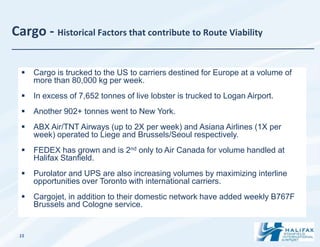 Cargo - Historical Factors that contribute to Route Viability

     Cargo is trucked to the US to carriers destined for Europe at a volume of
      more than 80,000 kg per week.
     In excess of 7,652 tonnes of live lobster is trucked to Logan Airport.
     Another 902+ tonnes went to New York.
     ABX Air/TNT Airways (up to 2X per week) and Asiana Airlines (1X per
      week) operated to Liege and Brussels/Seoul respectively.
     FEDEX has grown and is 2nd only to Air Canada for volume handled at
      Halifax Stanfield.
     Purolator and UPS are also increasing volumes by maximizing interline
      opportunities over Toronto with international carriers.
     Cargojet, in addition to their domestic network have added weekly B767F
      Brussels and Cologne service.


 15
 