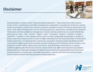 Disclaimer


     This presentation contains certain "forward-looking statements". These statements relate to future
     events or future performance and reflect management's expectations regarding the Authority’s growth,
     results of operations, performance, business prospects and opportunities and industry performance and
     trends. They reflect management's current internal projections, expectations or beliefs and are based on
     information currently available to management. Forward-looking statements are usually identified by
     words such as "may", "will", "should", "expect", "plan", “anticipate”, “believe”, “estimate”, "predict",
     "potential", "continue" or the negative of these terms or other comparable terminology. A number of
     factors could cause actual events or results to differ materially from the results discussed in the forward-
     looking statements. In evaluating these statements, prospective investors should specifically consider
     various factors affecting the level of aviation activity including, but not limited to, terrorist attacks, war,
     pandemics or other health-related travel restrictions, natural disasters and economic or industry
     conditions affecting the demand for air travel. Actual results may differ materially from any forward-
     looking statement. Although management believes that the forward-looking statements contained in
     this presentation are based upon reasonable assumptions, investors cannot be assured that actual
     results will be consistent with these forward-looking statements.




 1
 