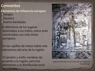Conventos
Elementos de influencia europea:
•Templo
•Claustro
•Huerto bardeado
 A diferencia de los lugares
 destinados a los indios, estos eran
 construidos con más tintes
 europeos.

 En las capillas de indios había más
 elementos del arte de la región.

 El tamaño y estilo variaban de
 acuerdo a la región, pero los         Sala de Profundis, Exconvento de San Miguel de
                                                                         Huejotzingo.
 elementos y la distribución eran
 constantes.
 