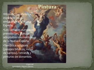 Pintura
•Hijos de españoles o
españoles que
emigraron a la Nueva
España.
•Los cánones europeos
prevalecían, aunque
adoptaban elementos
de la Nueva España.
•Temática religiosa
(pasajes bíblicos, vidas
de santos), retratos y
pinturas de donantes.

                         Virgen del
       Apocalipsis, Miguel Cabrera.
 