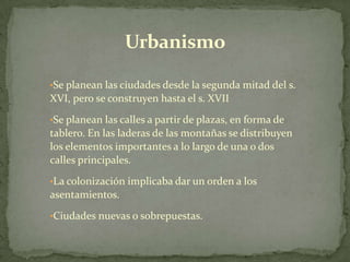 Urbanismo

•Se planean las ciudades desde la segunda mitad del s.
XVI, pero se construyen hasta el s. XVII
•Se planean las calles a partir de plazas, en forma de
tablero. En las laderas de las montañas se distribuyen
los elementos importantes a lo largo de una o dos
calles principales.
•La colonización implicaba dar un orden a los
asentamientos.
•Ciudades nuevas o sobrepuestas.
 