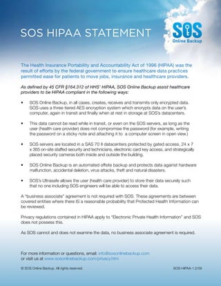 SOS HIPAA STATEMENT

The Health Insurance Portability and Accountability Act of 1996 (HIPAA) was the
result of efforts by the federal government to ensure healthcare data practices
permitted ease for patients to move jobs, insurance and healthcare providers.

As defined by 45 CFR §164.312 of HHS’ HIPAA, SOS Online Backup assist healthcare
providers to be HIPAA compliant in the following ways:

•	   SOS	Online	Backup,	in	all	cases,	creates,	receives	and	transmits	only	encrypted	data.		             	
	    SOS	uses	a	three-tiered	AES	encryption	system	which	encrypts	data	on	the	user’s	
	    computer,	again	in	transit	and	finally	when	at	rest	in	storage	at	SOS’s	datacenters.

•	   This	data	cannot	be	read	while	in	transit,	or	even	on	the	SOS	servers,	as	long	as	the		             	
	    user	(health	care	provider)	does	not	compromise	the	password	(for	example,	writing		 	              	
	    the	password	on	a	sticky	note	and	attaching	it	to		a	computer	screen	in	open	view.)	

•	   SOS	servers	are	located	in	a	SAS	70	II	datacenters	protected	by	gated	access,	24	x	7		              	
	    x	365	on-site	staffed	security	and	technicians,	electronic	card	key	access,	and	strategically		     	
	    placed	security	cameras	both	inside	and	outside	the	building.

•	   SOS	Online	Backup	is	an	automated	offsite	backup	and	protects	data	against	hardware		 	
	    malfunction,	accidental	deletion,	virus	attacks,	theft	and	natural	disasters.	

•	   SOS’s	Ultrasafe	allows	the	user	(health	care	provider)	to	store	their	data	securely	such		          	
	    that	no	one	including	SOS	engineers	will	be	able	to	access	their	data.		

A	“business	associate”	agreement	is	not	required	with	SOS.	These	agreements	are	between	
covered	entities	where	there	IS	a	reasonable	probability	that	Protected	Health	Information	can	
be	reviewed.	

Privacy	regulations	contained	in	HIPAA	apply	to	“Electronic	Private	Health	Information”	and	SOS	
does	not	possess	this.	

As	SOS	cannot	and	does	not	examine	the	data,	no	business	associate	agreement	is	required.



For	more	information	or	questions,	email:	info@sosonlinebackup.com
or	visit	us	at	www.sosonlinebackup.com/privacy.htm

©	SOS	Online	Backup.	All	rights	reserved.	                                            SOS-HIPAA-1.2/09
 