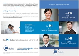 Say
to a
Say Hi
to the
Power of Partnership
myHYVA IT Solutions.
Sdn. Bhd (1003157-K),
28-01, Level 28, Integra Tower,
The Intermark,
348 Jalan Tun Razak,
50400 Kuala Lumpur.
Tel: 603-2775 9746 /47 / 48
Email: info@hiaccounts.com
www.hiaccounts.com
BUSINESS PARTNER PROGRAMME
Say Hi
to the
Future of Accounts
© 2016 myHYVA.All Rights Reserved. The information in this document is accurate as on its publication date; such information is subject to change without notice. Unless expressly
permitted, this documentation in full or any part of it may be reproduced, stored in a retrieval system, or transmitted in any form or by any means, electronic, mechanical, printing,
photocopying, recording or otherwise.
A Complete includingAccounting Software
Goods and Services Tax.
Hi Accounts is an accounts management software that offers a perfect balance of precision, intelligence and
simplicity which comes integrated with Goods and Services Tax (GST). Designed for small, midsize and large
businesses for complete control over their accounting data, inventory, and financial information with an easy-to-
use and easy-to-deploy modules. In sum, has the ability to connect people, processes, and systemsHi Accounts
all from one place, saving businesses precious time and money.
Let’s Forge a Relationship
Discover the exciting opportunities for you to help your customers to gain deeper insights and enriched
performance for their organizations by partnering with us. We will help you with the tools, resources, and the
expertise your company needs to grow and prosper in the financial and accounting world. Reach out to us and let
us talk about building a brilliant future on an innovative software.
Say to taking business to a higher levelHi
World of Opportunities
 