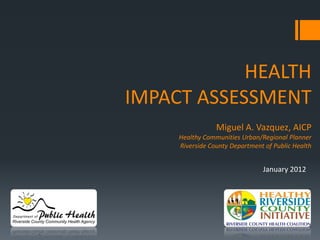 HEALTH
IMPACT ASSESSMENT
                 Miguel A. Vazquez, AICP
     Healthy Communities Urban/Regional Planner
     Riverside County Department of Public Health


                                January 2012
 