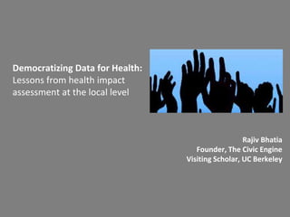 Democratizing Data for Health:
Lessons from health impact
assessment at the local level
Rajiv Bhatia
Founder, The Civic Engine
Visiting Scholar, UC Berkeley
 