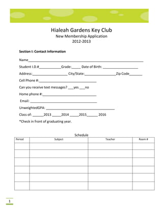 Hialeah Gardens Key Club
                              New Membership Application
                                     2012-2013

      Section I: Contact Information

      Name______________________________________________________________
      Student I.D.#____________Grade:_____ Date of Birth: ___________________
      Address:___________________ City/State:_________________Zip Code_______
      Cell Phone #:_______________________________
      Can you receive text messages? ___yes ___no
      Home phone #:_____________________________
       Email: ____________________________________
      UnweightedGPA: _____________________________________
      Class of: ______2013 _____2014 _____2015______ 2016
      *Check in front of graduating year.


                                            Schedule
    Period                   Subject                     Teacher                Room #




1
 