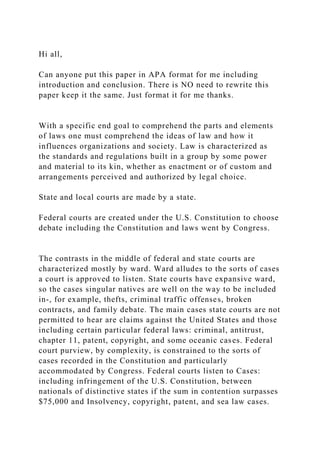 Hi all,
Can anyone put this paper in APA format for me including
introduction and conclusion. There is NO need to rewrite this
paper keep it the same. Just format it for me thanks.
With a specific end goal to comprehend the parts and elements
of laws one must comprehend the ideas of law and how it
influences organizations and society. Law is characterized as
the standards and regulations built in a group by some power
and material to its kin, whether as enactment or of custom and
arrangements perceived and authorized by legal choice.
State and local courts are made by a state.
Federal courts are created under the U.S. Constitution to choose
debate including the Constitution and laws went by Congress.
The contrasts in the middle of federal and state courts are
characterized mostly by ward. Ward alludes to the sorts of cases
a court is approved to listen. State courts have expansive ward,
so the cases singular natives are well on the way to be included
in-, for example, thefts, criminal traffic offenses, broken
contracts, and family debate. The main cases state courts are not
permitted to hear are claims against the United States and those
including certain particular federal laws: criminal, antitrust,
chapter 11, patent, copyright, and some oceanic cases. Federal
court purview, by complexity, is constrained to the sorts of
cases recorded in the Constitution and particularly
accommodated by Congress. Federal courts listen to Cases:
including infringement of the U.S. Constitution, between
nationals of distinctive states if the sum in contention surpasses
$75,000 and Insolvency, copyright, patent, and sea law cases.
 
