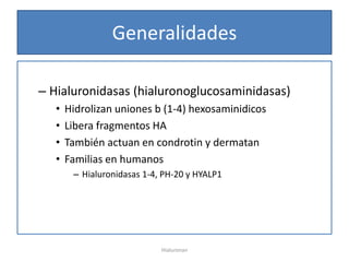 Generalidades

– Hialuronidasas (hialuronoglucosaminidasas)
   •   Hidrolizan uniones b (1-4) hexosaminidicos
   •   Libera fragmentos HA
   •   También actuan en condrotin y dermatan
   •   Familias en humanos
        – Hialuronidasas 1-4, PH-20 y HYALP1




                             Hialuronan
 