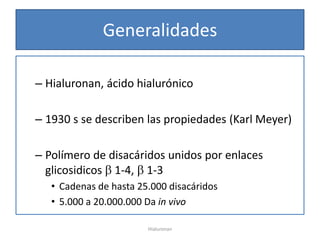 Generalidades

– Hialuronan, ácido hialurónico

– 1930 s se describen las propiedades (Karl Meyer)

– Polímero de disacáridos unidos por enlaces
  glicosidicos 1-4, 1-3
   • Cadenas de hasta 25.000 disacáridos
   • 5.000 a 20.000.000 Da in vivo

                        Hialuronan
 
