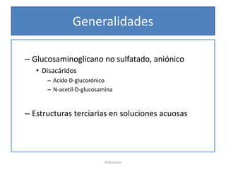 Generalidades

– Glucosaminoglicano no sulfatado, aniónico
   • Disacáridos
      – Acido D-glucorónico
      – N-acetil-D-glucosamina


– Estructuras terciarias en soluciones acuosas




                           Hialuronan
 
