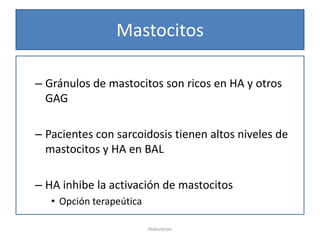Mastocitos

– Gránulos de mastocitos son ricos en HA y otros
  GAG

– Pacientes con sarcoidosis tienen altos niveles de
  mastocitos y HA en BAL

– HA inhibe la activación de mastocitos
   • Opción terapeútica

                          Hialuronan
 