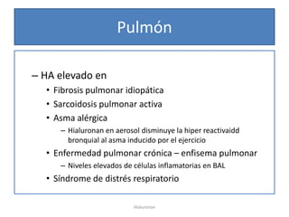 Pulmón

– HA elevado en
  • Fibrosis pulmonar idiopática
  • Sarcoidosis pulmonar activa
  • Asma alérgica
     – Hialuronan en aerosol disminuye la hiper reactivaidd
       bronquial al asma inducido por el ejercicio
  • Enfermedad pulmonar crónica – enfisema pulmonar
     – Niveles elevados de células inflamatorias en BAL
  • Síndrome de distrés respiratorio

                           Hialuronan
 