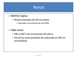 Renal
– Nefritis lúpica
   • Niveles elevados de HA circulante
      – Asociado a incremento de anti DNA


– Falla renal
   • ERC y ERCT con incremento HA sérica
   • HA sérica como predictor de sobrevida en ERC en
     hemodíalisis




                          Hialuronan
 