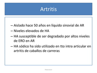 Artritis

– Aislado hace 50 años en líquido sinovial de AR
– Niveles elevados de HA
– HA susceptible de ser degradado por altos niveles
  de ERO en AR
– HA sódico ha sido utilizado en tto intra articular en
  artritis de caballos de carreras



                       Hialuronan
 