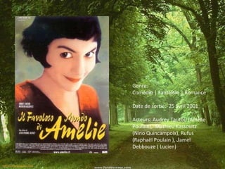 Genre: Coméd ie | Fanta isie | Romance Date de sortie: 25 avril 2001 Acteurs: Audrey Tautou ( Amélie Poulain), Mathieu Kassovitz (Nino Quincampoix), Rufus (Raphaël Poulain ), J amel Debbouze ( Lucien)