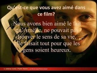 Qu’est-ce que vous avez aimé dans ce film? Nous avons bien aimé le fait qu’Amélie, ne pouvait pas trouver le sens de sa vie, elle faisait tout pour que les gens soient heureux.