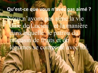 Qu’est-ce que vous n’avez pas aim é ? Nous n’avons pas aime la vie dure de Lucien et la manière dans laquelle le patron du magasin de fruits et de légumes se comporte avec lui.