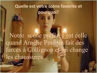 Quelle est votre sc ène favorite et pourquoi? Notre scène préférée est celle quand Amélie Poulain fait des farces à Collignon et lui change les chaussures .