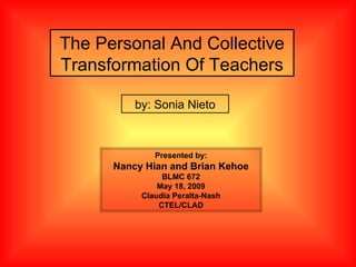 The Personal And Collective Transformation Of Teachers by: Sonia Nieto Presented by: Nancy Hian and Brian Kehoe BLMC 672 May 18, 2009 Claudia Peralta-Nash CTEL/CLAD 