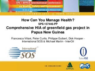 How Can You Manage Health?
SPE-157446-PP
Comprehensive HIA of greenfield gas project in
Papua New Guinea
Francesca Viliani, Peter Curtis, Philippe Guibert, Dick Hooper -
International SOS & Michael Martin - InterOil
 