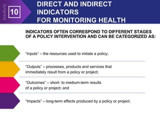 DIRECT AND INDIRECT
INDICATORS
FOR MONITORING HEALTH
10
INDICATORS OFTEN CORRESPOND TO DIFFERENT STAGES
OF A POLICY INTERVENTION AND CAN BE CATEGORIZED AS:
“Inputs” – the resources used to initiate a policy;
“Outputs” – processes, products and services that
immediately result from a policy or project;
“Outcomes” – short- to medium-term results
of a policy or project; and
“Impacts” – long-term effects produced by a policy or project.
 