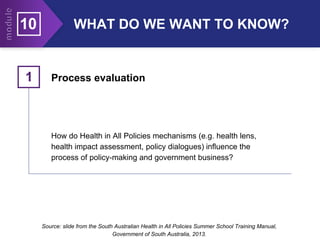 10 WHAT DO WE WANT TO KNOW?
Process evaluation
1
How do Health in All Policies mechanisms (e.g. health lens,
health impact assessment, policy dialogues) influence the
process of policy-making and government business?
Source: slide from the South Australian Health in All Policies Summer School Training Manual,
Government of South Australia, 2013.
 