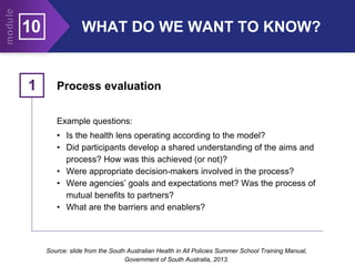 Process evaluation
1
Example questions:
• Is the health lens operating according to the model?
• Did participants develop a shared understanding of the aims and
process? How was this achieved (or not)?
• Were appropriate decision-makers involved in the process?
• Were agencies’ goals and expectations met? Was the process of
mutual benefits to partners?
• What are the barriers and enablers?
Source: slide from the South Australian Health in All Policies Summer School Training Manual,
Government of South Australia, 2013.
WHAT DO WE WANT TO KNOW?
10
 