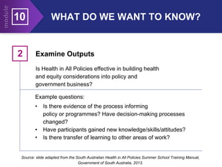 10 WHAT DO WE WANT TO KNOW?
Examine Outputs
2
Is Health in All Policies effective in building health
and equity considerations into policy and
government business?
Example questions:
• Is there evidence of the process informing
policy or programmes? Have decision-making processes
changed?
• Have participants gained new knowledge/skills/attitudes?
• Is there transfer of learning to other areas of work?
Source: slide adapted from the South Australian Health in All Policies Summer School Training Manual,
Government of South Australia, 2013.
 